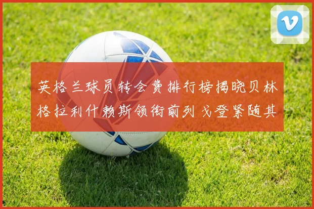 英格兰球员转会费排行榜揭晓贝林格拉利什赖斯领衔前列戈登紧随其后