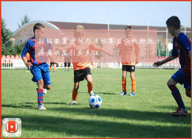 孙铭徽复出状态堪忧赛后伤处肿胀疼痛明显引发关注