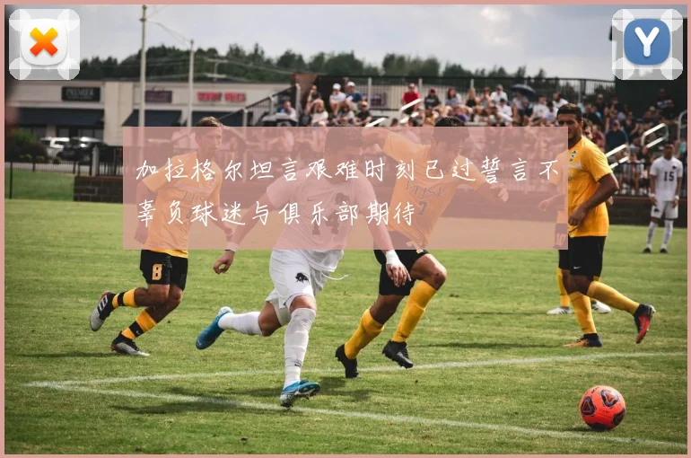 加拉格尔坦言艰难时刻已过誓言不辜负球迷与俱乐部期待