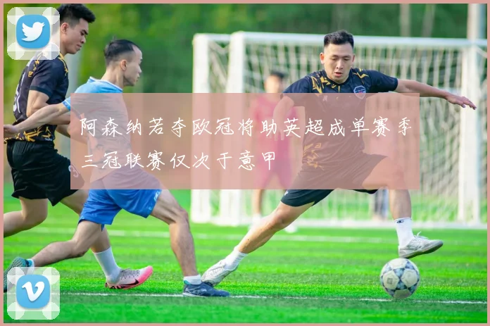 阿森纳若夺欧冠将助英超成单赛季三冠联赛仅次于意甲