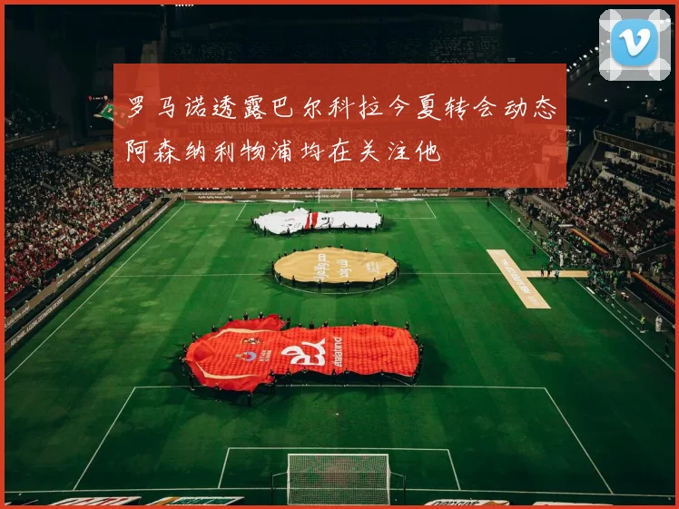 罗马诺透露巴尔科拉今夏转会动态阿森纳利物浦均在关注他