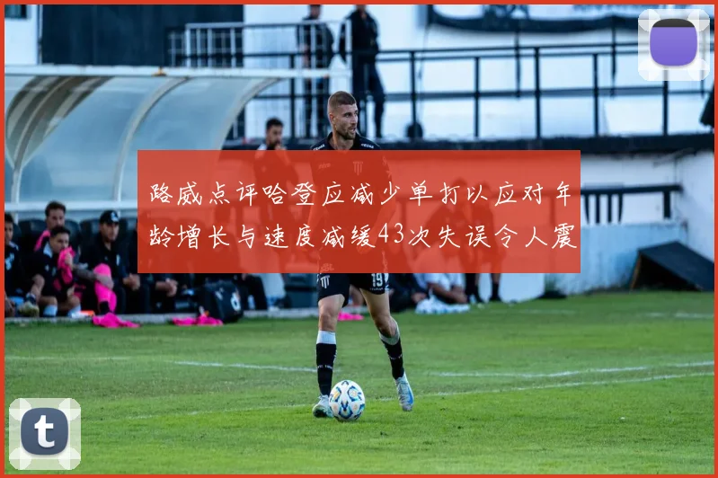 路威点评哈登应减少单打以应对年龄增长与速度减缓43次失误令人震惊