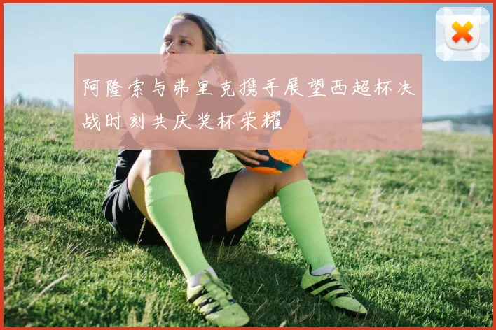 阿隆索与弗里克携手展望西超杯决战时刻共庆奖杯荣耀