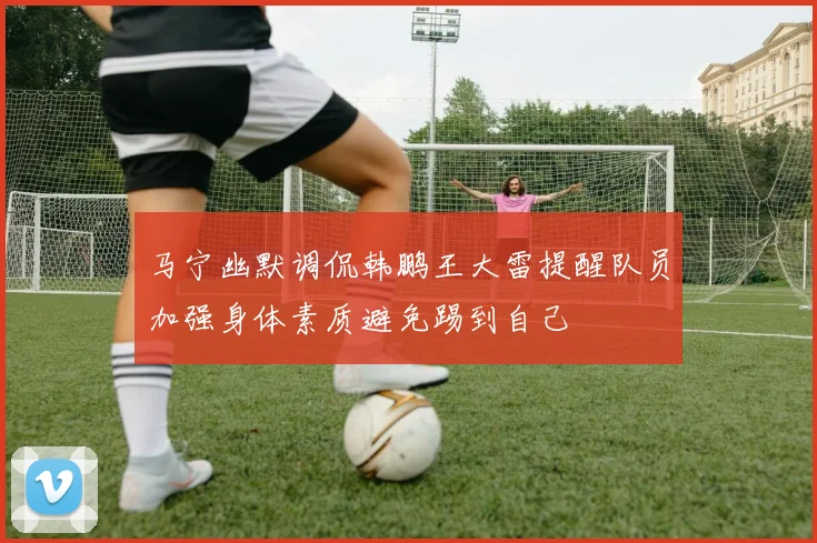 马宁幽默调侃韩鹏王大雷提醒队员加强身体素质避免踢到自己
