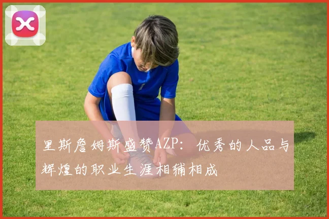 里斯詹姆斯盛赞AZP：优秀的人品与辉煌的职业生涯相辅相成