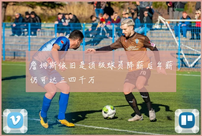 詹姆斯依旧是顶级球员降薪后年薪仍可达三四千万