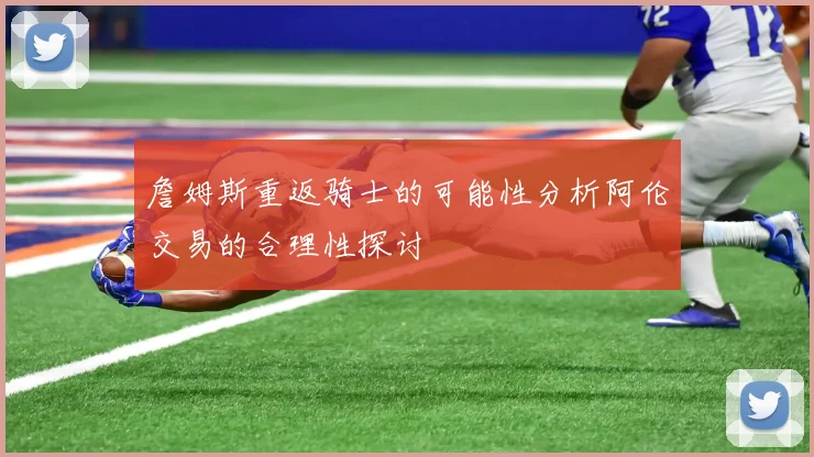 詹姆斯重返骑士的可能性分析阿伦交易的合理性探讨
